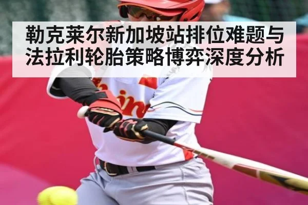 勒克莱尔新加坡站排位难题与法拉利轮胎策略博弈深度分析