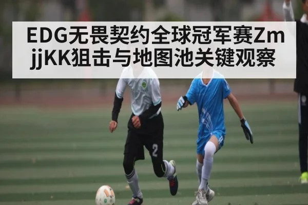 EDG无畏契约全球冠军赛ZmjjKK狙击与地图池关键观察