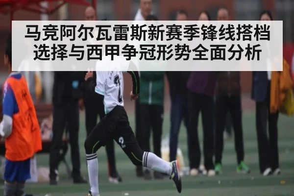 马竞阿尔瓦雷斯新赛季锋线搭档选择与西甲争冠形势全面分析